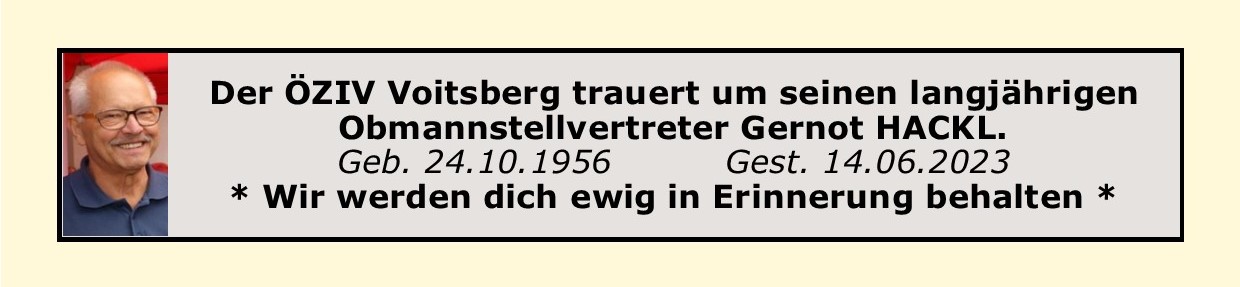 Der ÖZIV Voitsberg trauert um Gernot Hackl  Gernot Hackl, langjähriger BO Stellvertreter des ÖZIV Voitsberg (Interessensvertretung für Menschen mit und ohne Behinderungen), ist am 14. Juni nach langer schwerer Krankheit verstorben. Gernot war die treibende Kraft bei der Renovierung des ÖZIV Haus in Voitsberg. Fritz Muhri, Bezirksobmann seit 2015 und Vorgänger von Heinz Wippel (leider 2017 verstorben), haben mit der Renovierung des ÖZIV Hauses Voitsberg einzigartiges in Österreich geschaffen. Gernot Hackl, trat 2005 dem ÖZIV  Voitsberg bei. Er wurde bald zum Obmannstellvertreter gewählt und hat bis zu seinem Tod, diese Funktion mit Herzblut ausgeübt. Er hat sich auch unermüdlich für alle Menschen mit einer Beeinträchtigung/Behinderung in unserem Bezirk eingesetzt.  Gernot, jüngster von drei Brüdern, wurde 1956 in Ilz in der Oststeiermark geboren und hat den Beruf des Gärtner und Floristen und später auch Landschaftsgärtner erlernt. Er kam 1987 in die Weststeiermark und hat im selben Jahr, die erste Gartenabteilung der Firma Vogl in Rosental aufgebaut. 2009 musste er wegen Krankheit in die IP-Pension gehen und war bis dahin, jahrelang als Handelsvertreter in ganz Österreich unterwegs. Am 14. Juni, ist er in seinem vor acht Jahren neu  und barrierefreien Eigenheim, welches er mit seine lieben Gattin gebaut hatte friedlich eingeschlafen. Die Seelenmesse am 28. Juni in der Sebastianikirche in Söding hat die Beliebtheit von Gernot bestätigt, denn die Kirche war bis zum letzten Platz gefüllt. Bezirksobmann Fritz Muhri, musste in seiner einfühlsamen Trauerrede von seinem langjährigen Obmannstellvertreter und Freund schweren Herzens Abschied nehmen. Aber Fritz Muhri, hat wie auch schon nach dem Tod von seinem Vorgänger Heinz Wippel versprochen, dass er das gemeinsame Lebenswerk aller Drei so lange fortführen wird, so lange es seine Gesundheit erlauben wird. Lieber Gernot, dein Geist wird in unserem ÖZIV Haus ewig weiterleben und wir werden dich ewig in Erinnerung behalten.  Nur wer vergessen wird - ist TOD. Aber du wirst in unserer Erinnerung immer und ewig weiterleben!                               Für den ÖZIV Voitsberg: Bezirksobmann u. Landespressereferent Fritz Muhri